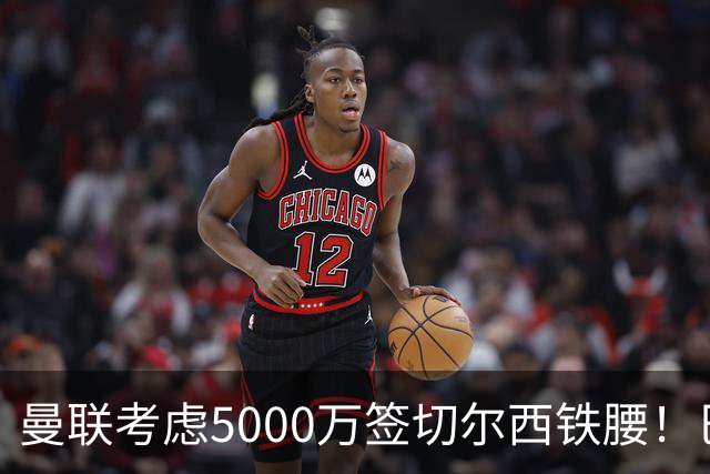 曼联考虑5000万签切尔西铁腰！巴莱巴恐亦被截胡，布莱顿给出具体要价